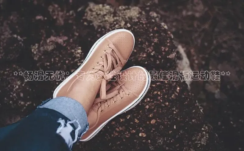 意昂体育注册百度百聘**畅滑无忧：专为女性设计的最佳滑板运动鞋**