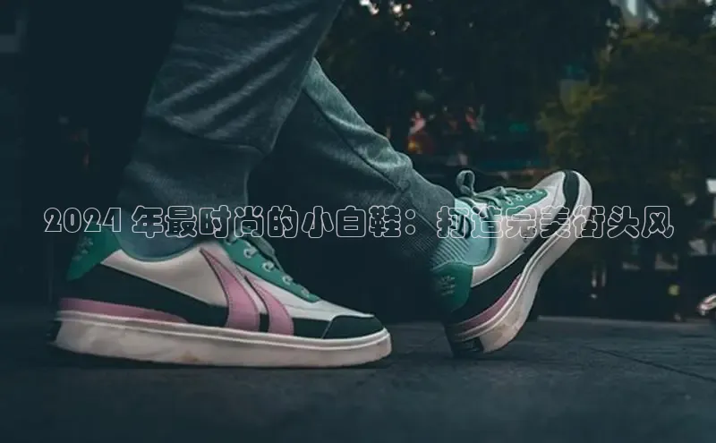 意昂注册官网百度手机助手2024 年最时尚的小白鞋：打造完美街头风