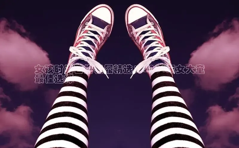 意昂体育百度众测女孩时尚百搭鞋履精选：2024年女大童
最佳选择